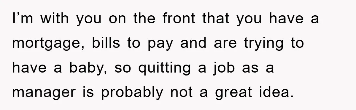 I’m with you on the front that you have a mortgage, bills to pay and are trying to have a baby, so quitting a job as a manager is probably...