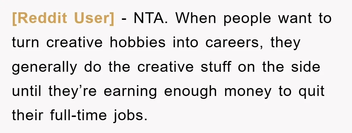 [Reddit User] − NTA. When people want to turn creative hobbies into careers, they generally do the creative stuff on the side until they’re earning enough money to quit their...