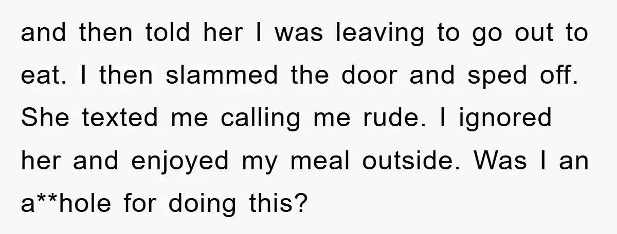 and then told her I was leaving to go out to eat. I then slammed the door and sped off. She texted me calling me rude. I ignored her and...
