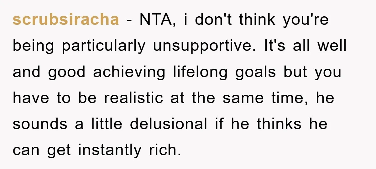 scrubsiracha − NTA, i don't think you're being particularly unsupportive. It's all well and good achieving lifelong goals but you have to be realistic at the same time, he sounds...