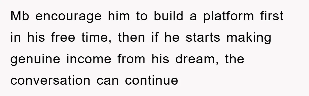 Mb encourage him to build a platform first in his free time, then if he starts making genuine income from his dream, the conversation can continue