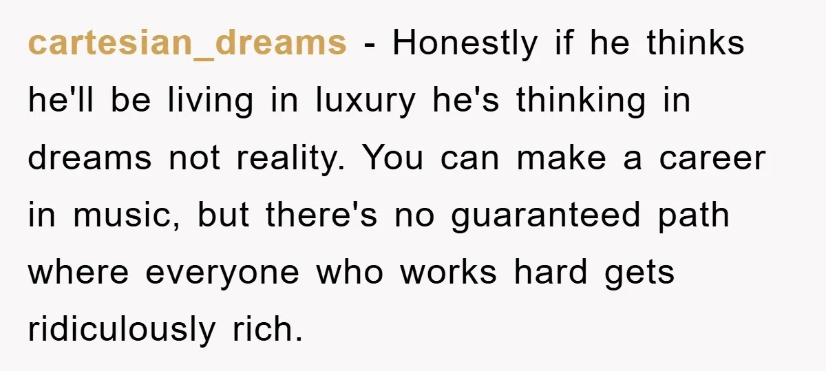 cartesian_dreams − Honestly if he thinks he'll be living in luxury he's thinking in dreams not reality. You can make a career in music, but there's no guaranteed path where...