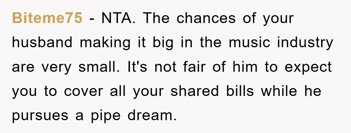 Biteme75 − NTA. The chances of your husband making it big in the music industry are very small. It's not fair of him to expect you to cover all your...