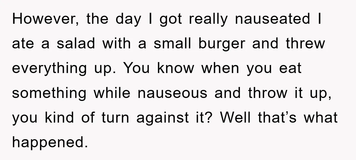 However, the day I got really nauseated I ate a salad with a small burger and threw everything up. You know when you eat something while nauseous and throw it...