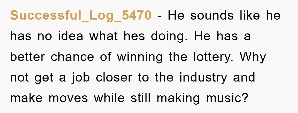 Successful_Log_5470 − He sounds like he has no idea what hes doing. He has a better chance of winning the lottery. Why not get a job closer to the industry...