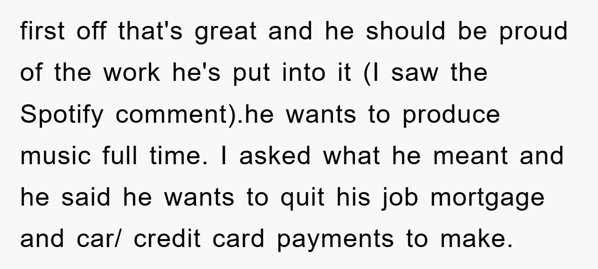 first off that's great and he should be proud of the work he's put into it (I saw the Spotify comment).he wants to produce music full time. I asked what...
