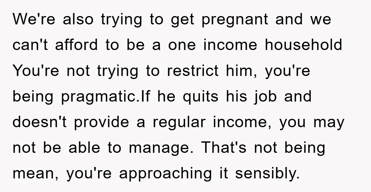 We're also trying to get pregnant and we can't afford to be a one income household You're not trying to restrict him, you're being pragmatic.If he quits his job and...