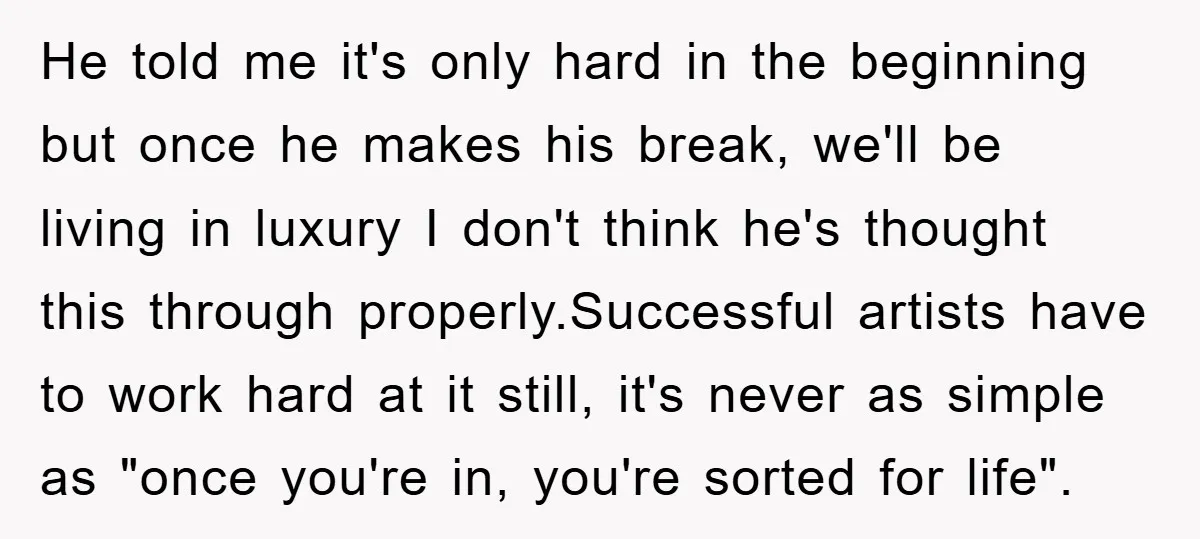 He told me it's only hard in the beginning but once he makes his break, we'll be living in luxury I don't think he's thought this through properly.Successful artists have...