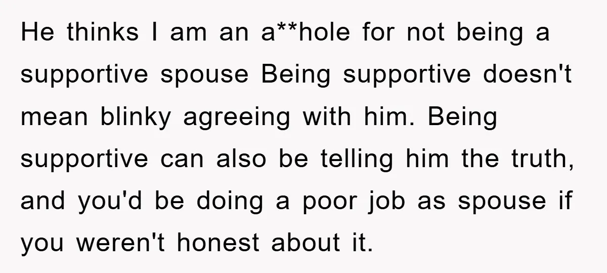 He thinks I am an a**hole for not being a supportive spouse Being supportive doesn't mean blinky agreeing with him. Being supportive can also be telling him the truth, and...