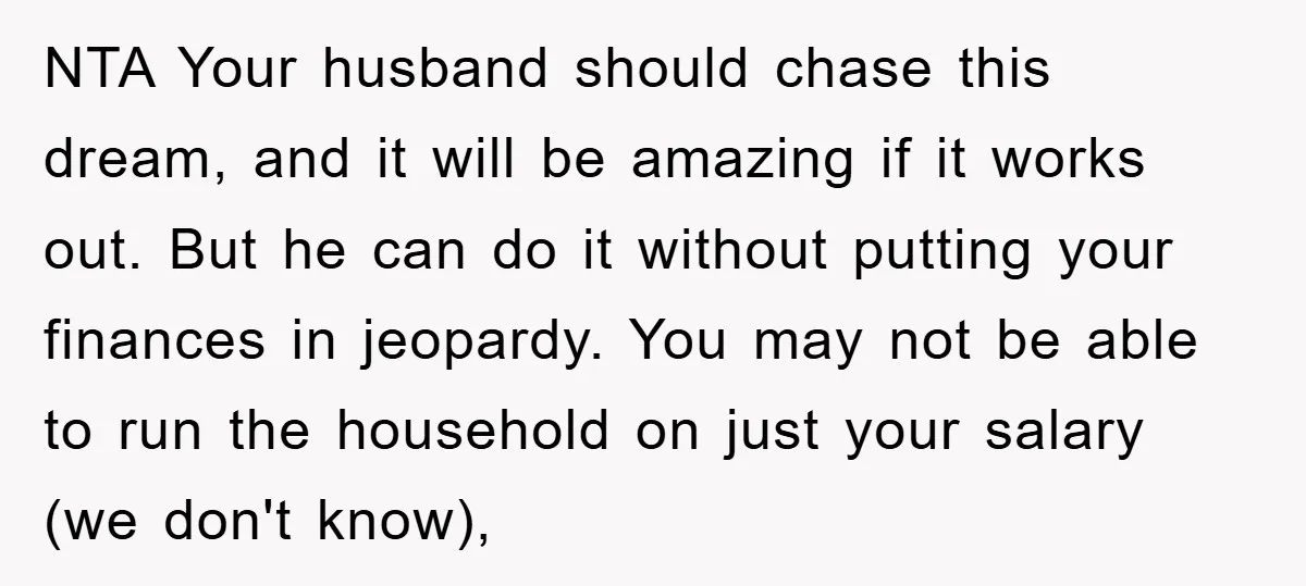 NTA Your husband should chase this dream, and it will be amazing if it works out. But he can do it without putting your finances in jeopardy. You may not...