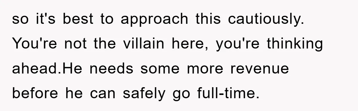 so it's best to approach this cautiously. You're not the villain here, you're thinking ahead.He needs some more revenue before he can safely go full-time.