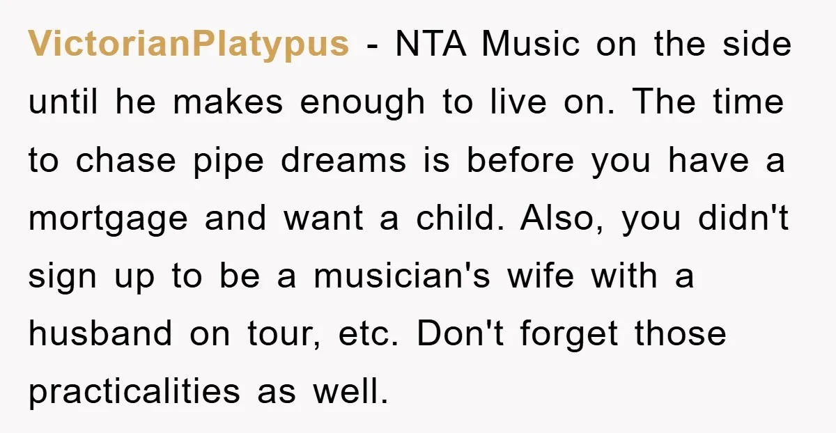 VictorianPlatypus − NTA Music on the side until he makes enough to live on. The time to chase pipe dreams is before you have a mortgage and want a child....