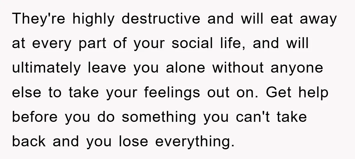 They're highly destructive and will eat away at every part of your social life, and will ultimately leave you alone without anyone else to take your feelings out on. Get...