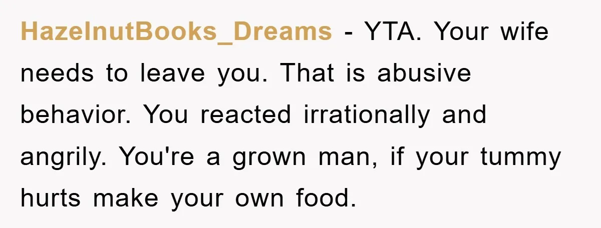 HazelnutBooks_Dreams − YTA. Your wife needs to leave you. That is abusive behavior. You reacted irrationally and angrily. You're a grown man, if your tummy hurts make your own food.