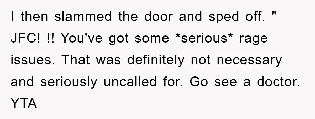 I then slammed the door and sped off. " JFC! !! You've got some *serious* rage issues. That was definitely not necessary and seriously uncalled for. Go see a doctor....