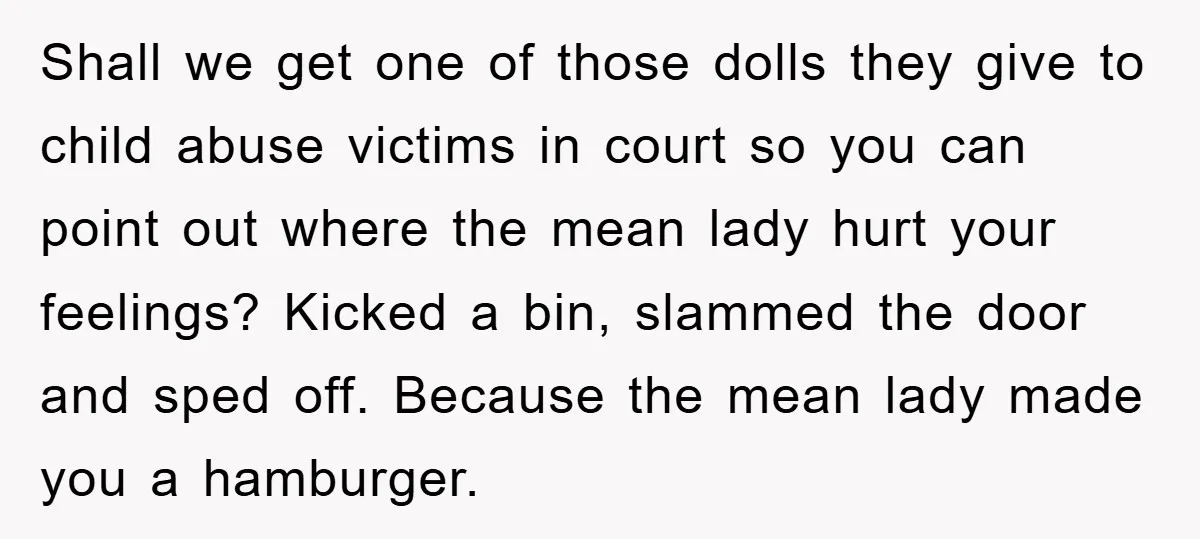 Shall we get one of those dolls they give to child abuse victims in court so you can point out where the mean lady hurt your feelings? Kicked a bin,...