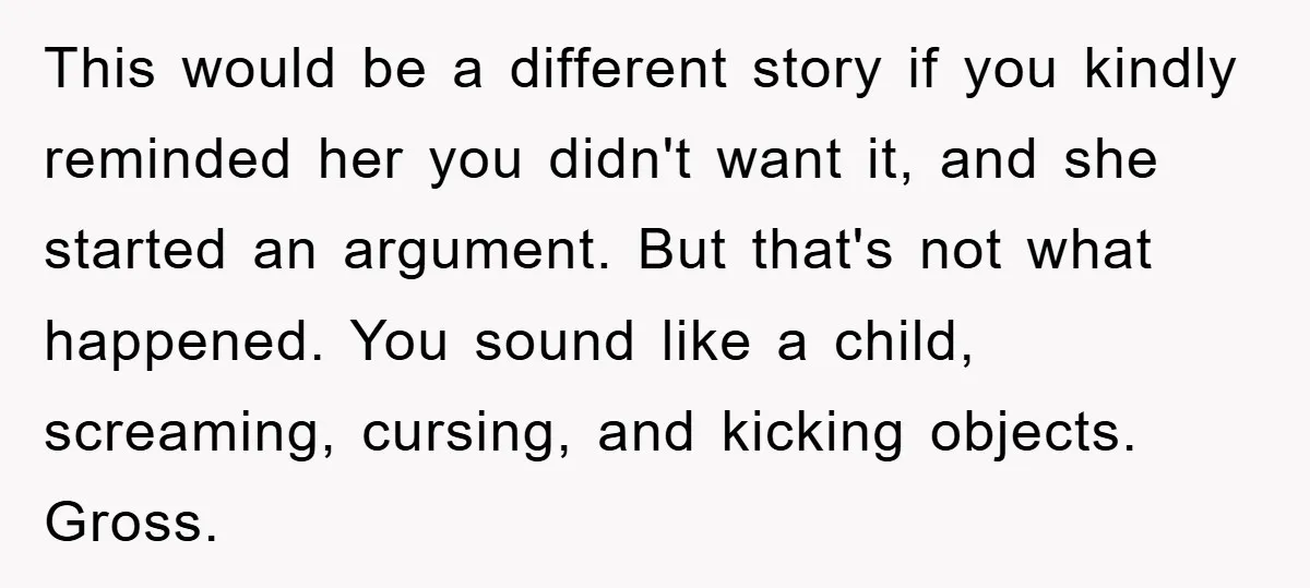 This would be a different story if you kindly reminded her you didn't want it, and she started an argument. But that's not what happened. You sound like a child,...