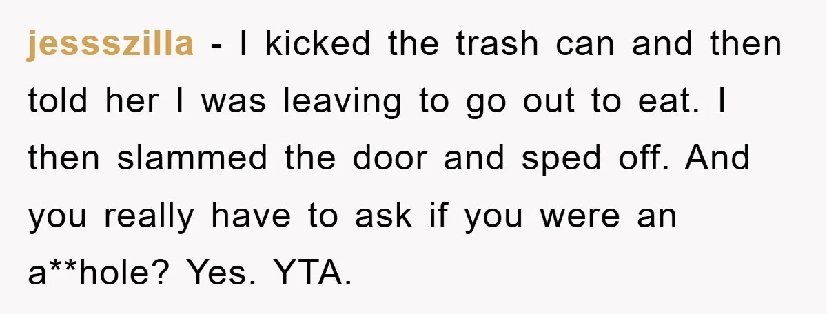 jessszilla − I kicked the trash can and then told her I was leaving to go out to eat. I then slammed the door and sped off. And you really...