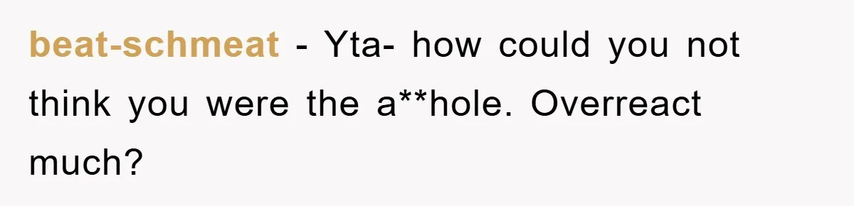 beat-schmeat − Yta- how could you not think you were the a**hole. Overreact much?