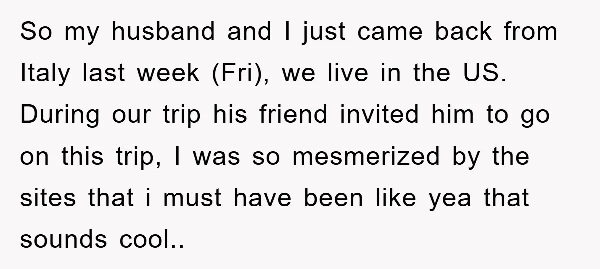 So my husband and I just came back from Italy last week (Fri), we live in the US. During our trip his friend invited him to go on this trip,...