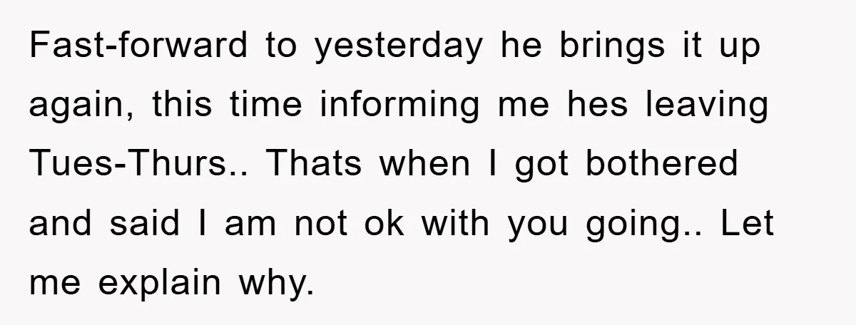 Fast-forward to yesterday he brings it up again, this time informing me hes leaving Tues-Thurs.. Thats when I got bothered and said I am not ok with you going.. Let...