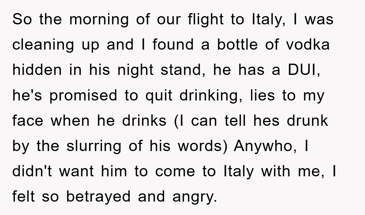 So the morning of our flight to Italy, I was cleaning up and I found a bottle of vodka hidden in his night stand, he has a DUI, he's promised...