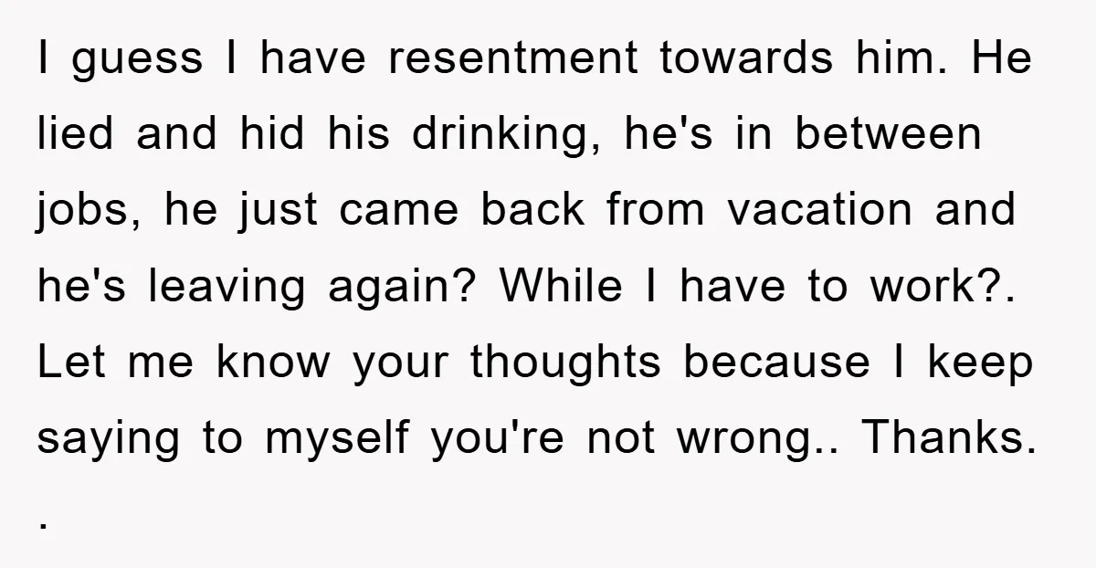 I guess I have resentment towards him. He lied and hid his drinking, he's in between jobs, he just came back from vacation and he's leaving again? While I have...