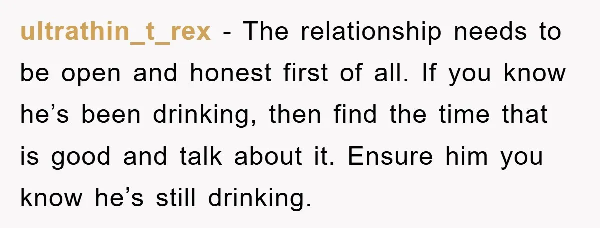 ultrathin_t_rex − The relationship needs to be open and honest first of all. If you know he’s been drinking, then find the time that is good and talk about it....