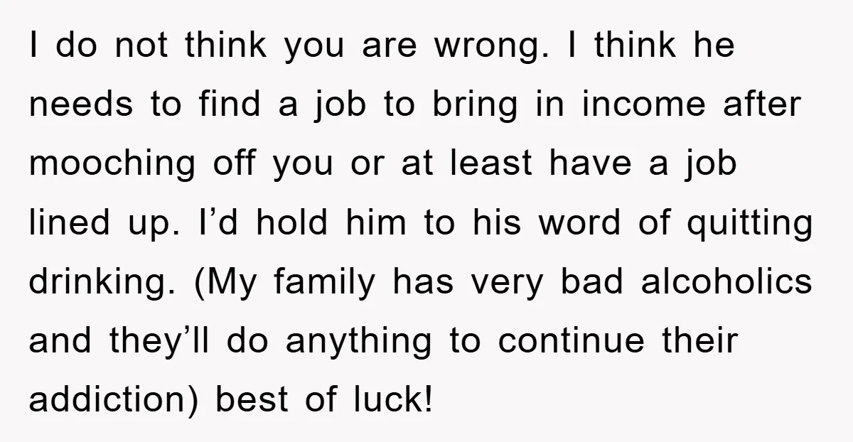 I do not think you are wrong. I think he needs to find a job to bring in income after mooching off you or at least have a job lined...