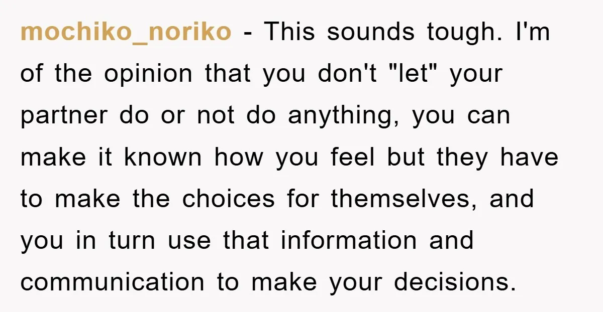 mochiko_noriko − This sounds tough. I'm of the opinion that you don't "let" your partner do or not do anything, you can make it known how you feel but they...