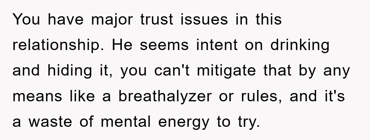 You have major trust issues in this relationship. He seems intent on drinking and hiding it, you can't mitigate that by any means like a breathalyzer or rules, and it's...