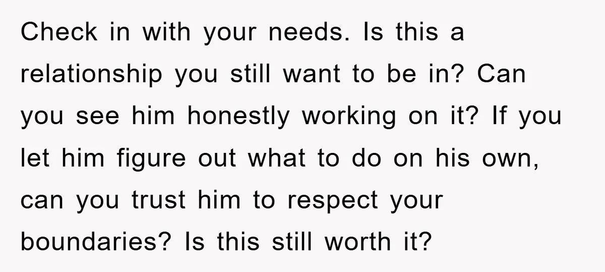Check in with your needs. Is this a relationship you still want to be in? Can you see him honestly working on it? If you let him figure out what...