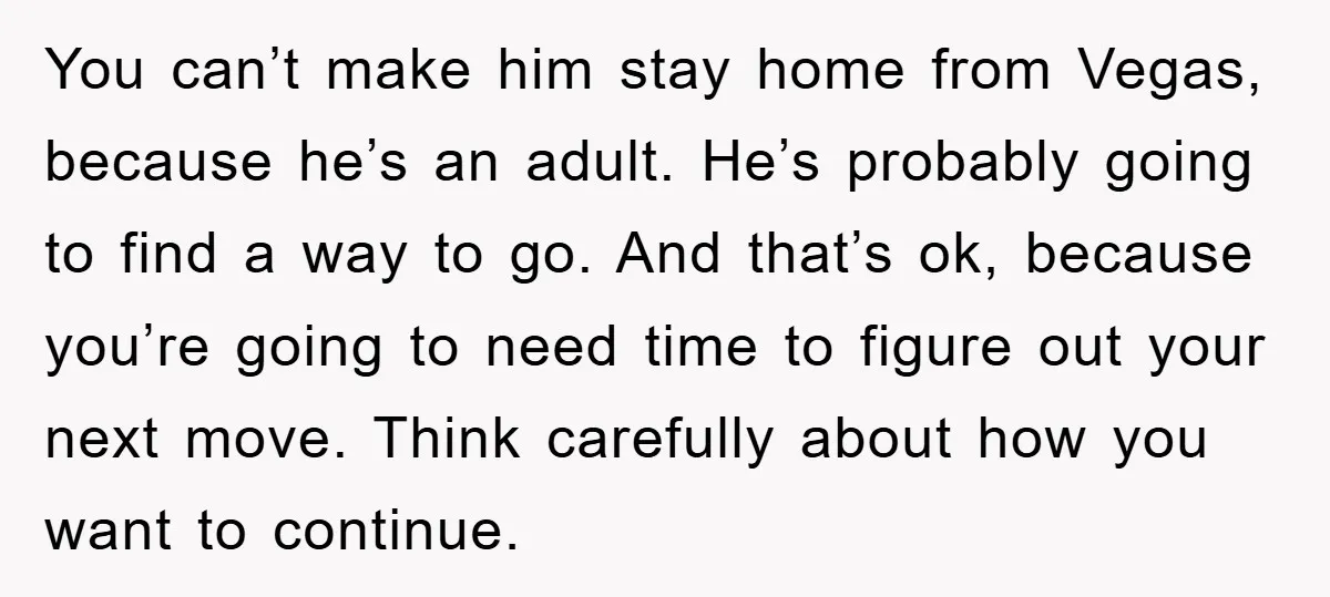 You can’t make him stay home from Vegas, because he’s an adult. He’s probably going to find a way to go. And that’s ok, because you’re going to need time...