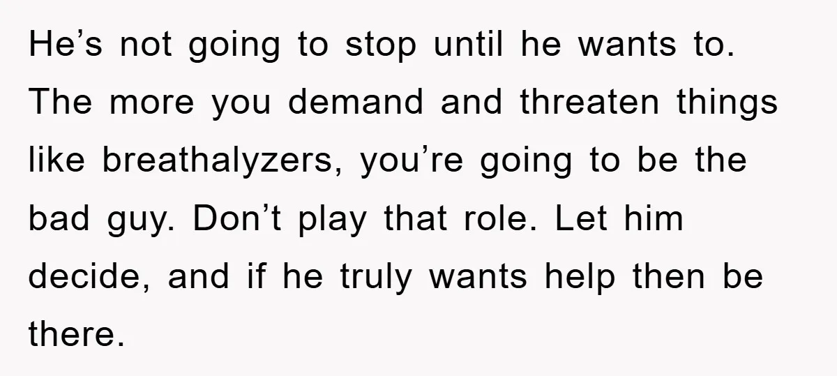 He’s not going to stop until he wants to. The more you demand and threaten things like breathalyzers, you’re going to be the bad guy. Don’t play that role. Let...