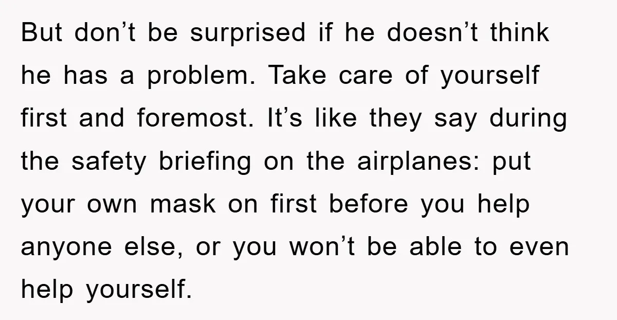 But don’t be surprised if he doesn’t think he has a problem. Take care of yourself first and foremost. It’s like they say during the safety briefing on the airplanes:...