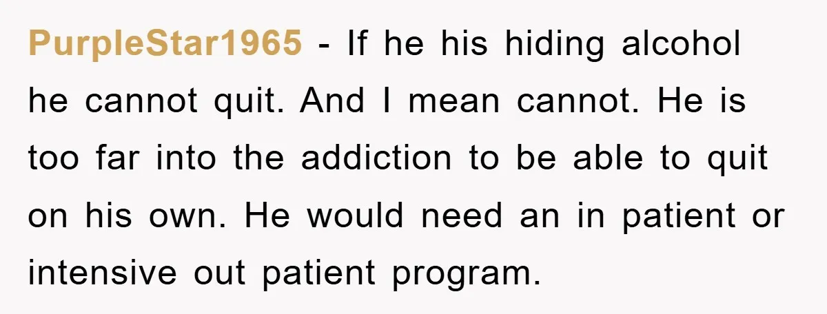 PurpleStar1965 − If he his hiding alcohol he cannot quit. And I mean cannot. He is too far into the addiction to be able to quit on his own. He...