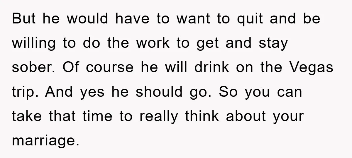 But he would have to want to quit and be willing to do the work to get and stay sober. Of course he will drink on the Vegas trip. And...