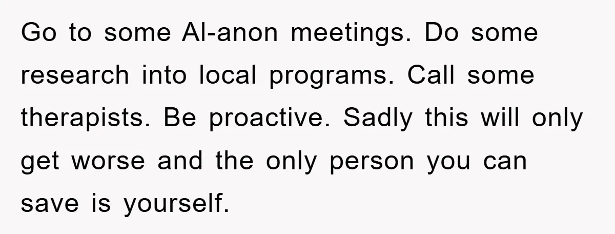 Go to some Al-anon meetings. Do some research into local programs. Call some therapists. Be proactive. Sadly this will only get worse and the only person you can save is...
