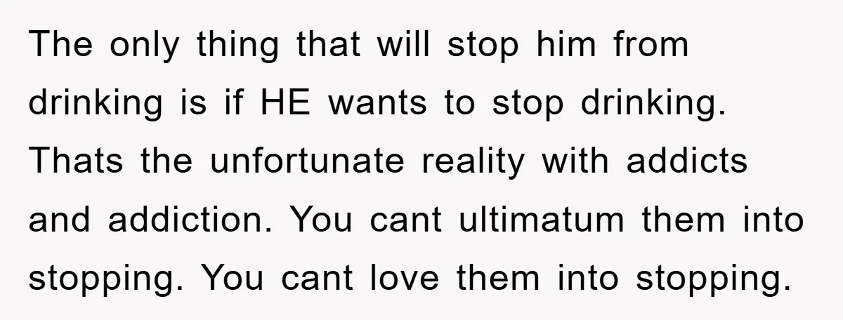 The only thing that will stop him from drinking is if HE wants to stop drinking. Thats the unfortunate reality with addicts and addiction. You cant ultimatum them into stopping....
