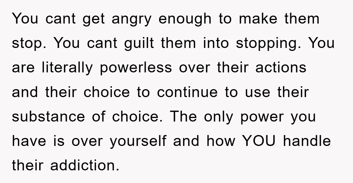 You cant get angry enough to make them stop. You cant guilt them into stopping. You are literally powerless over their actions and their choice to continue to use their...
