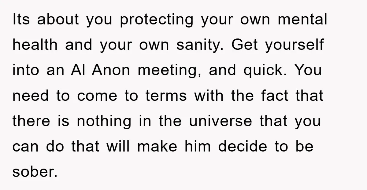 Its about you protecting your own mental health and your own sanity. Get yourself into an Al Anon meeting, and quick. You need to come to terms with the fact...