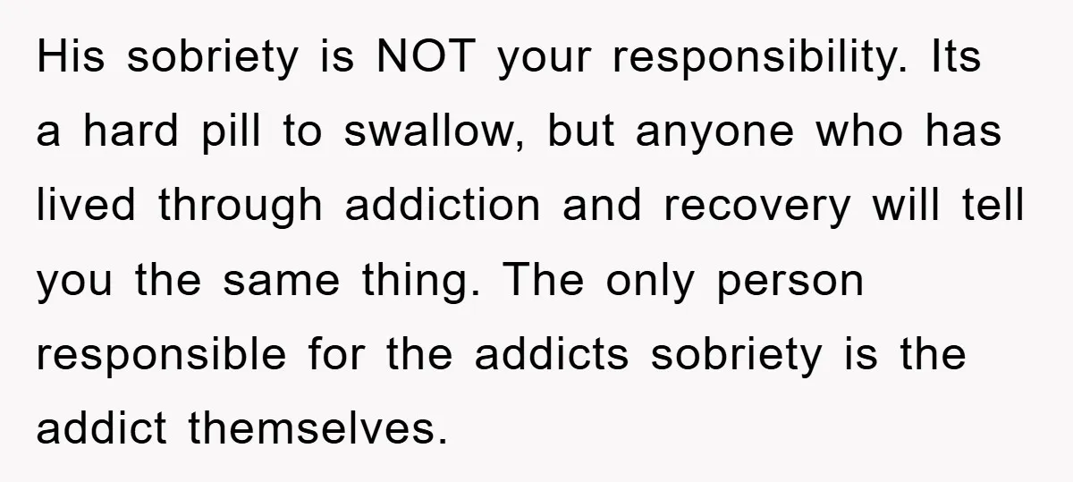 His sobriety is NOT your responsibility. Its a hard pill to swallow, but anyone who has lived through addiction and recovery will tell you the same thing. The only person...
