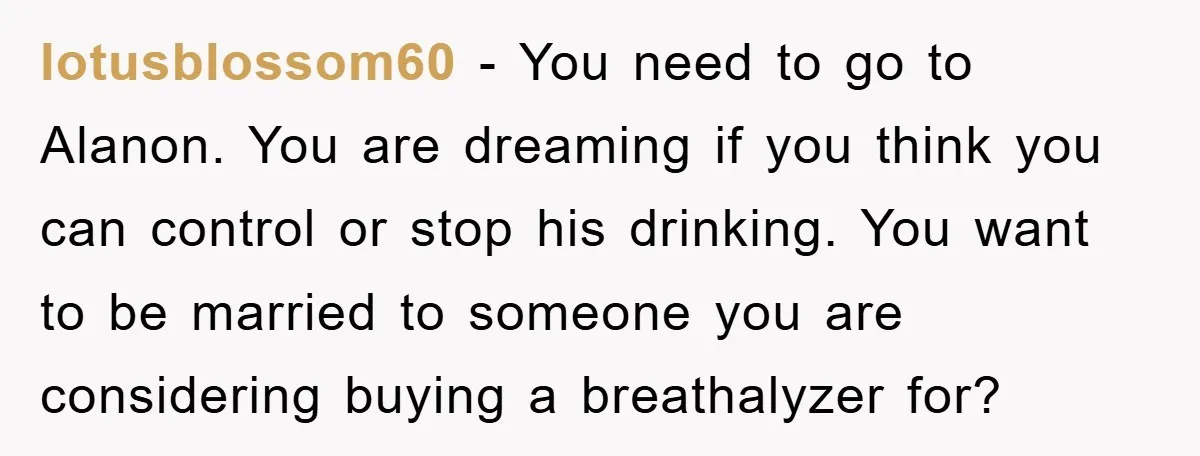 lotusblossom60 − You need to go to Alanon. You are dreaming if you think you can control or stop his drinking. You want to be married to someone you are...