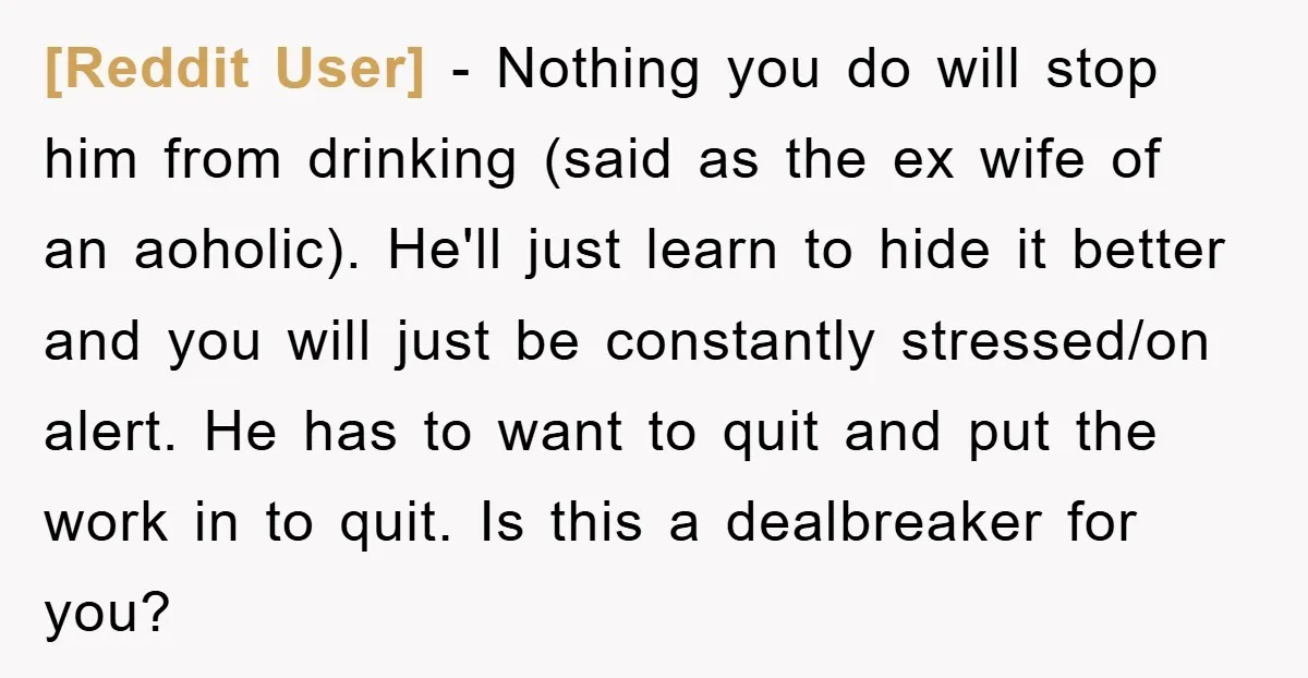 [Reddit User] − Nothing you do will stop him from drinking (said as the ex wife of an aoholic). He'll just learn to hide it better and you will just...