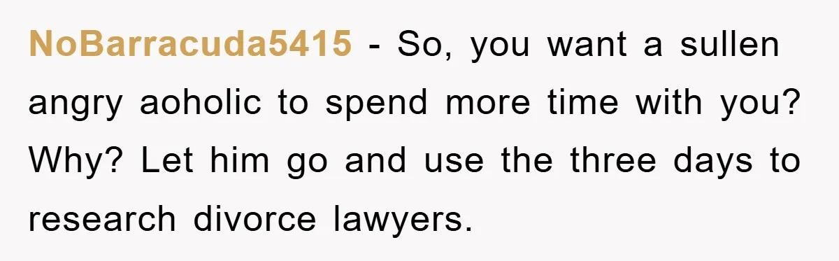 NoBarracuda5415 − So, you want a sullen angry aoholic to spend more time with you? Why? Let him go and use the three days to research divorce lawyers.