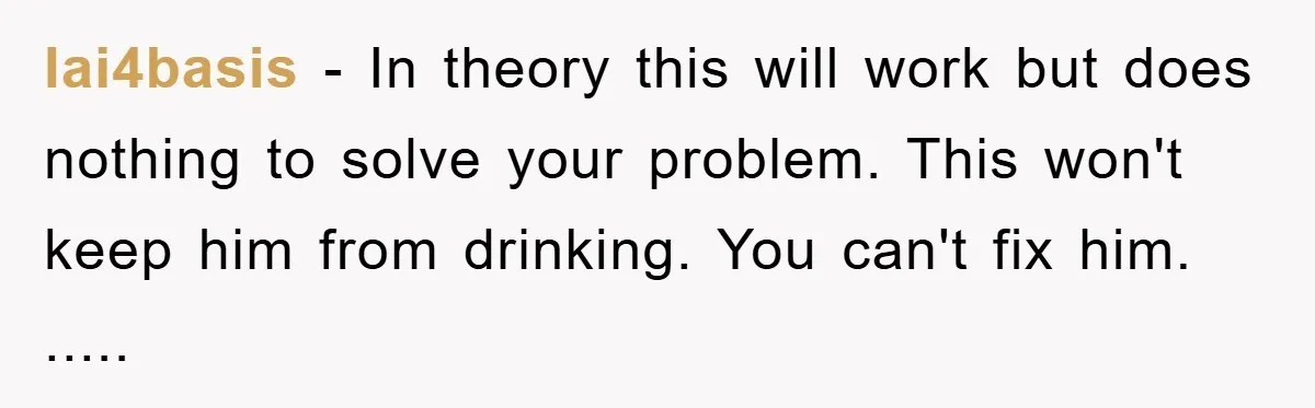 lai4basis − In theory this will work but does nothing to solve your problem. This won't keep him from drinking. You can't fix him. .....