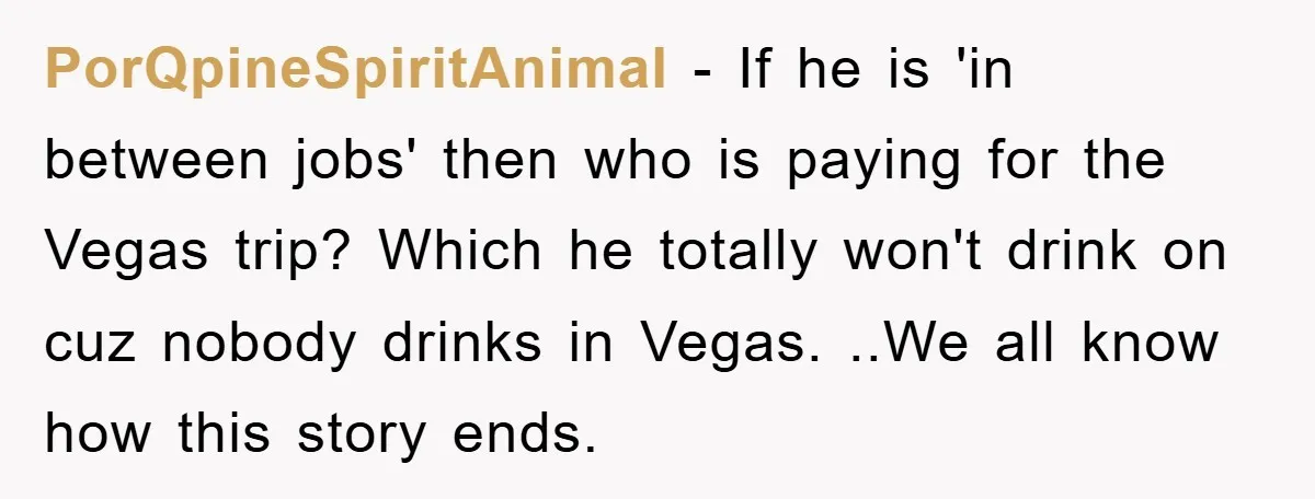 PorQpineSpiritAnimal − If he is 'in between jobs' then who is paying for the Vegas trip? Which he totally won't drink on cuz nobody drinks in Vegas. ..We all know...