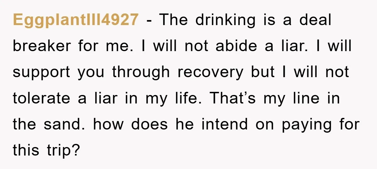 EggplantIll4927 − The drinking is a deal breaker for me. I will not abide a liar. I will support you through recovery but I will not tolerate a liar in...