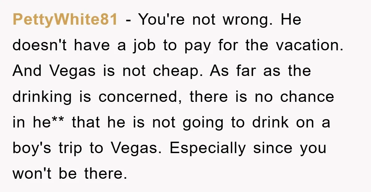 PettyWhite81 − You're not wrong. He doesn't have a job to pay for the vacation. And Vegas is not cheap. As far as the drinking is concerned, there is no...