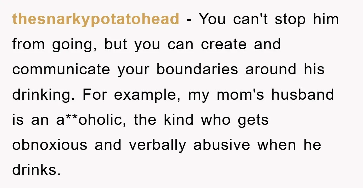 thesnarkypotatohead − You can't stop him from going, but you can create and communicate your boundaries around his drinking. For example, my mom's husband is an a**oholic, the kind who...